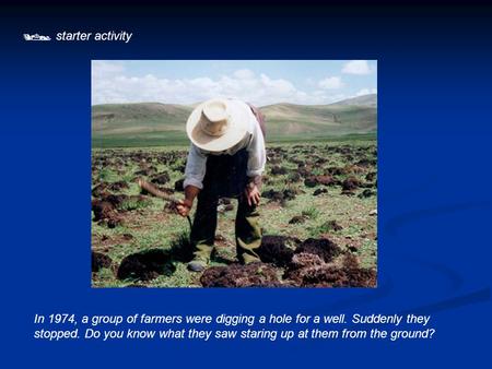  starter activity In 1974, a group of farmers were digging a hole for a well. Suddenly they stopped. Do you know what they saw staring up at them from.