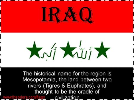 IRAQ The historical name for the region is Mesopotamia, the land between two rivers (Tigres & Euphrates), and thought to be the cradle of civilization.