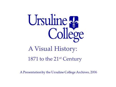 A Visual History: 1871 to the 21 st Century A Presentation by the Ursuline College Archives, 2006.