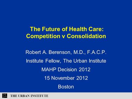 THE URBAN INSTITUTE The Future of Health Care: Competition v Consolidation Robert A. Berenson, M.D., F.A.C.P. Institute Fellow, The Urban Institute MAHP.