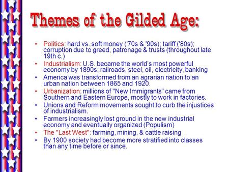Themes of the Gilded Age: Politics: hard vs. soft money ('70s & '90s); tariff ('80s); corruption due to greed, patronage & trusts (throughout late 19th.
