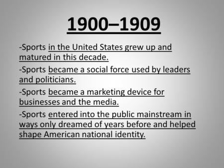 1900–1909 -Sports in the United States grew up and matured in this decade. -Sports became a social force used by leaders and politicians. -Sports became.