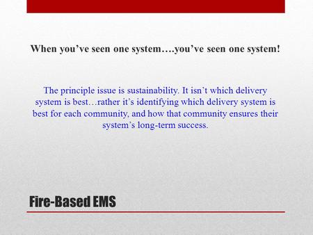 Fire-Based EMS When you’ve seen one system….you’ve seen one system! The principle issue is sustainability. It isn’t which delivery system is best…rather.