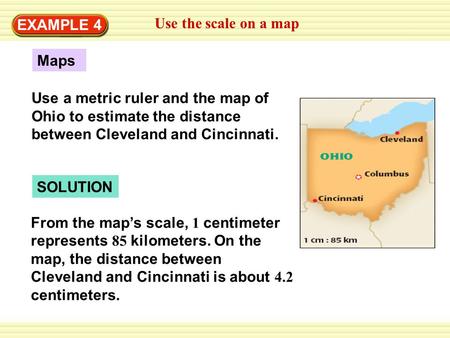 EXAMPLE 4 Use the scale on a map Maps Use a metric ruler and the map of Ohio to estimate the distance between Cleveland and Cincinnati. SOLUTION From the.