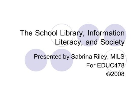 The School Library, Information Literacy, and Society Presented by Sabrina Riley, MILS For EDUC478 ©2008.