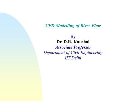 CFD Modelling of River Flow By Dr. D.R. Kaushal Associate Professor Department of Civil Engineering IIT Delhi.