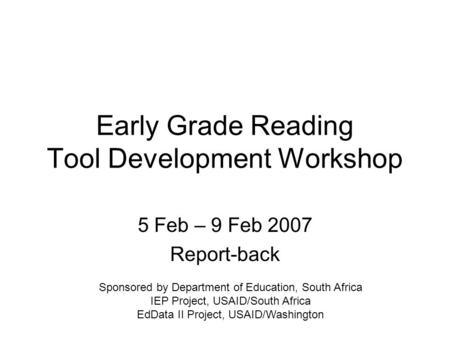 Early Grade Reading Tool Development Workshop 5 Feb – 9 Feb 2007 Report-back Sponsored by Department of Education, South Africa IEP Project, USAID/South.