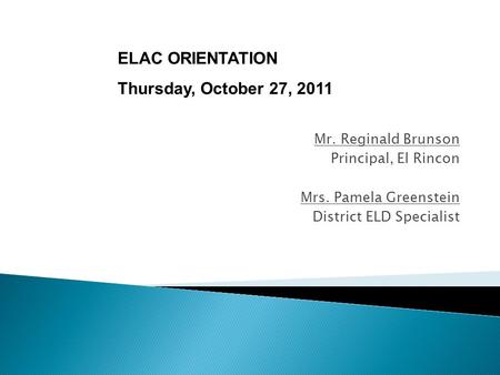Mr. Reginald Brunson Principal, El Rincon Mrs. Pamela Greenstein District ELD Specialist ELAC ORIENTATION Thursday, October 27, 2011.