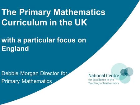 The Primary Mathematics Curriculum in the UK with a particular focus on England Debbie Morgan Director for Primary Mathematics.