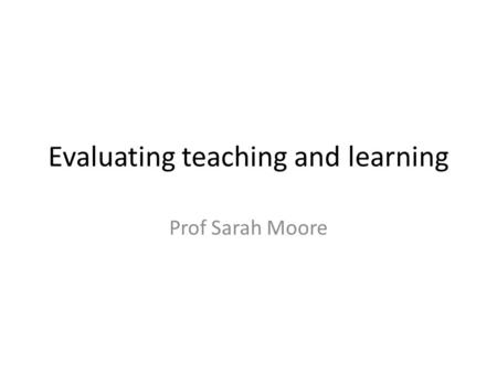 Evaluating teaching and learning Prof Sarah Moore.
