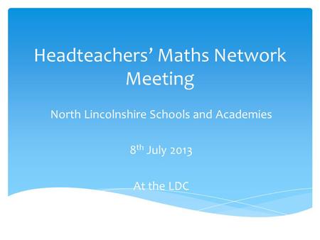 Headteachers’ Maths Network Meeting North Lincolnshire Schools and Academies 8 th July 2013 At the LDC.