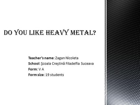 Teacher’s name: Zagan Nicoleta School: Şcoala Creştin ă Filadelfia Suceava Form: V A Form size: 19 students Do you like heavy metal?