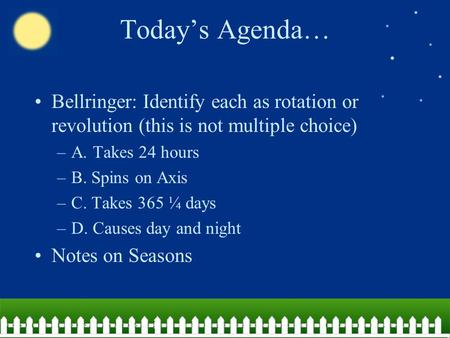Today’s Agenda… Bellringer: Identify each as rotation or revolution (this is not multiple choice) A. Takes 24 hours B. Spins on Axis C. Takes 365 ¼ days.