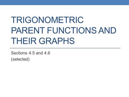 TRIGONOMETRIC PARENT FUNCTIONS AND THEIR GRAPHS Sections 4.5 and 4.6 (selected)