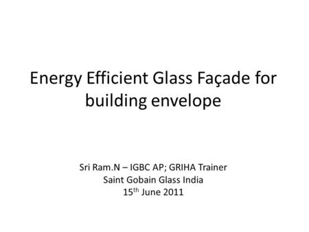 Energy Efficient Glass Façade for building envelope Sri Ram.N – IGBC AP; GRIHA Trainer Saint Gobain Glass India 15 th June 2011.
