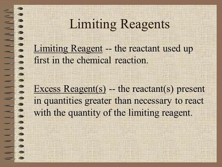 Limiting Reagents Limiting Reagent -- the reactant used up first in the chemical reaction. Excess Reagent(s) -- the reactant(s) present in quantities greater.