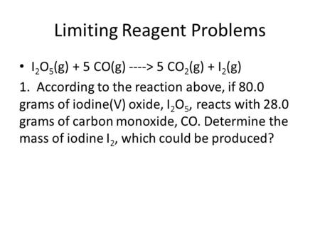 Limiting Reagent Problems I 2 O 5 (g) + 5 CO(g) ----> 5 CO 2 (g) + I 2 (g) 1. According to the reaction above, if 80.0 grams of iodine(V) oxide, I 2 O.
