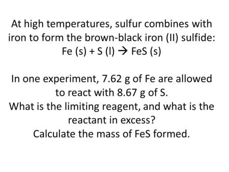 At high temperatures, sulfur combines with iron to form the brown-black iron (II) sulfide: Fe (s) + S (l)  FeS (s)   In one experiment, 7.62 g of Fe are.