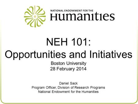 NEH 101: Opportunities and Initiatives Boston University 28 February 2014 Daniel Sack Program Officer, Division of Research Programs National Endowment.
