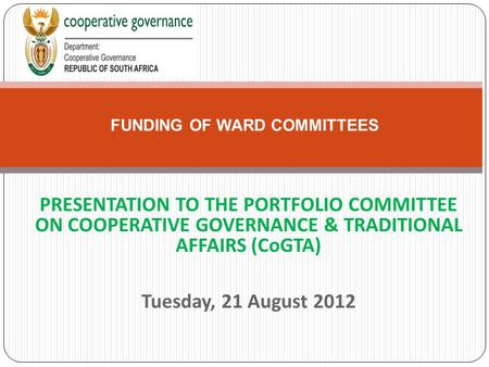 PRESENTATION TO THE PORTFOLIO COMMITTEE ON COOPERATIVE GOVERNANCE & TRADITIONAL AFFAIRS (CoGTA) Tuesday, 21 August 2012 FUNDING OF WARD COMMITTEES.