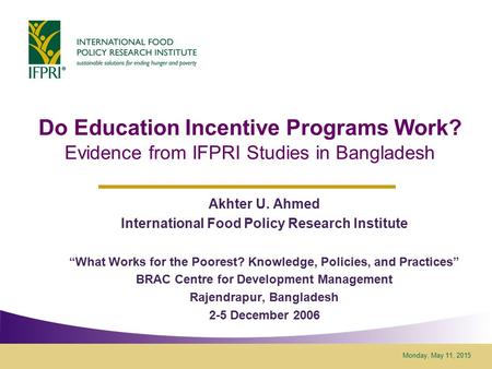 Monday, May 11, 2015 Do Education Incentive Programs Work? Evidence from IFPRI Studies in Bangladesh Akhter U. Ahmed International Food Policy Research.