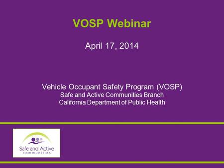 VOSP Webinar April 17, 2014 Vehicle Occupant Safety Program (VOSP) Safe and Active Communities Branch California Department of Public Health.