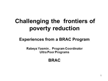 1 Challenging the frontiers of poverty reduction Experiences from a BRAC Program Rabeya Yasmin, Program Coordinator Ultra Poor Programs BRAC.