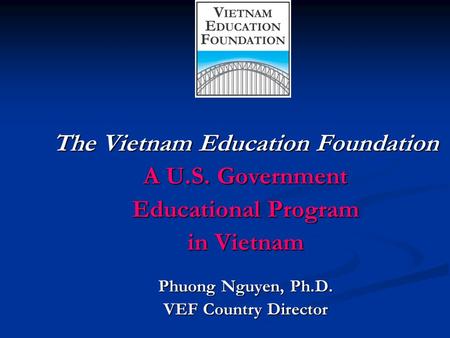 The Vietnam Education Foundation A U.S. Government Educational Program in Vietnam Phuong Nguyen, Ph.D. VEF Country Director.