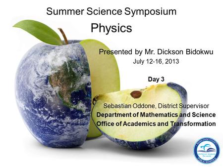 Summer Science Symposium Physics Presented by Mr. Dickson Bidokwu July 12-16, 2013 Day 3 Sebastian Oddone, District Supervisor Department of Mathematics.
