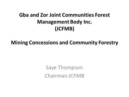 Gba and Zor Joint Communities Forest Management Body Inc. (JCFMB) Mining Concessions and Community Forestry Saye Thompson Chairman JCFMB.