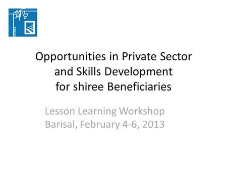 Opportunities in Private Sector and Skills Development for shiree Beneficiaries Lesson Learning Workshop Barisal, February 4-6, 2013.