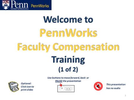 Welcome to PennWorks Faculty Compensation Training (1 of 2) 1 This presentation has no audio Optional: Click icon to print slides Use buttons to move forward,