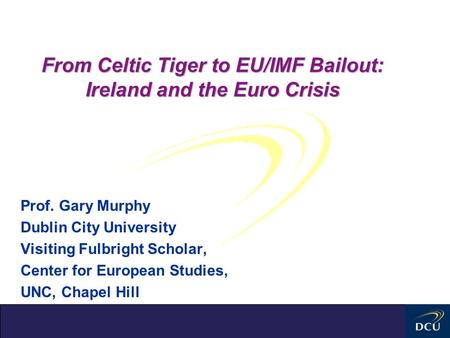 From Celtic Tiger to EU/IMF Bailout: Ireland and the Euro Crisis Prof. Gary Murphy Dublin City University Visiting Fulbright Scholar, Center for European.