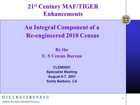 1 21 st Century MAF/TIGER Enhancements An Integral Component of a Re-engineered 2010 Census By the U. S Census Bureau CLEM2001 Specialist Meeting August.