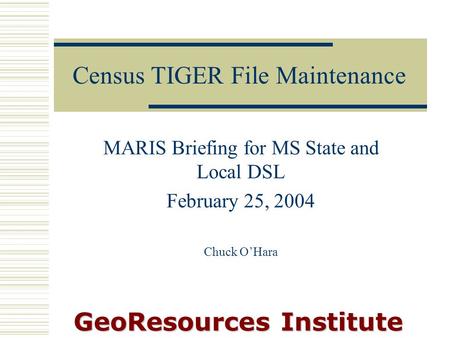 GeoResources Institute Census TIGER File Maintenance MARIS Briefing for MS State and Local DSL February 25, 2004 Chuck O’Hara.