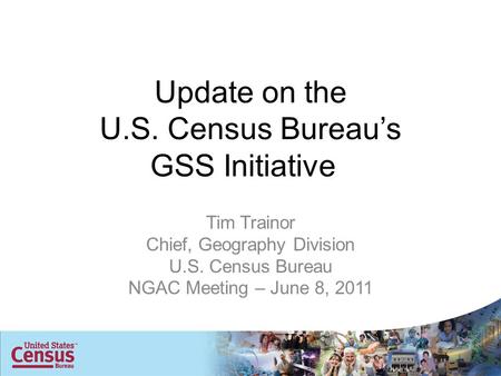 Update on the U.S. Census Bureau’s GSS Initiative Tim Trainor Chief, Geography Division U.S. Census Bureau NGAC Meeting – June 8, 2011.