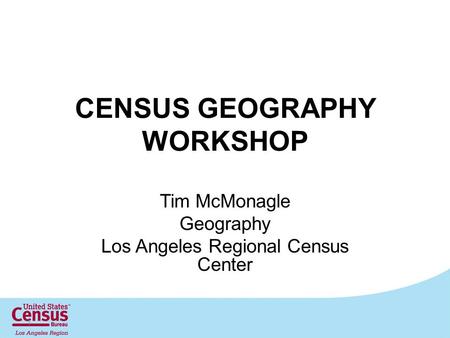 CENSUS GEOGRAPHY WORKSHOP Tim McMonagle Geography Los Angeles Regional Census Center 1.