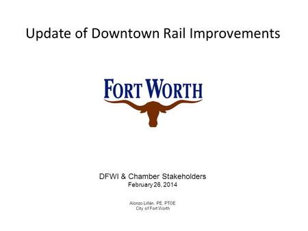 Update of Downtown Rail Improvements DFWI & Chamber Stakeholders February 26, 2014 Alonzo Liñán, PE, PTOE City of Fort Worth.