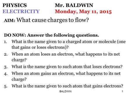 BALDWIN1 PHYSICS Mr. BALDWIN ELECTRICITYMonday, May 11, 2015 AIM: What cause charges to flow? DO NOW: Answer the following questions. 1.What is the name.