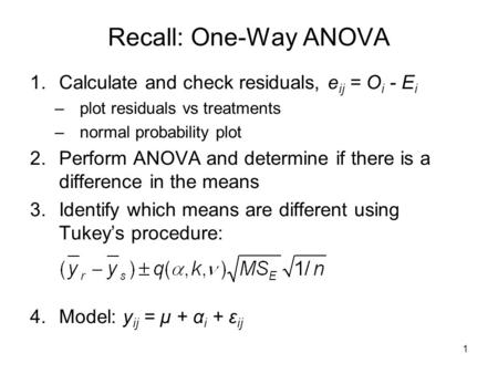 1 Recall: One-Way ANOVA 1.Calculate and check residuals, e ij = O i - E i –plot residuals vs treatments –normal probability plot 2.Perform ANOVA and determine.
