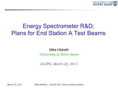 March 22, 2011Mike Hildreth – ALCPG 2011, Beam Instrumentation Energy Spectrometer R&D; Plans for End Station A Test Beams Mike Hildreth University of.