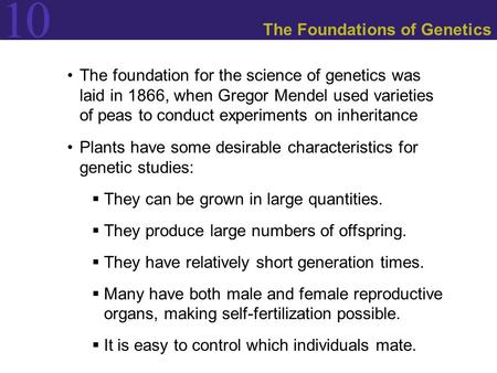 10 The Foundations of Genetics The foundation for the science of genetics was laid in 1866, when Gregor Mendel used varieties of peas to conduct experiments.