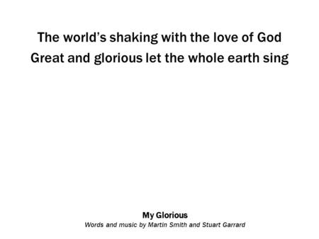 My Glorious Words and music by Martin Smith and Stuart Garrard The world’s shaking with the love of God Great and glorious let the whole earth sing.