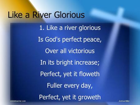 1. Like a river glorious Is God's perfect peace, Over all victorious In its bright increase; Perfect, yet it floweth Fuller every day, Perfect, yet it.