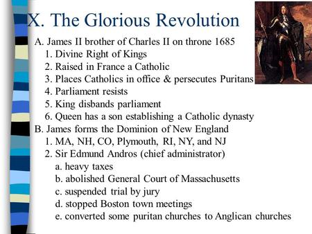 X. The Glorious Revolution A. James II brother of Charles II on throne 1685 1. Divine Right of Kings 2. Raised in France a Catholic 3. Places Catholics.