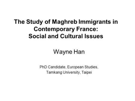 The Study of Maghreb Immigrants in Contemporary France: Social and Cultural Issues Wayne Han PhD Candidate, European Studies, Tamkang University, Taipei.