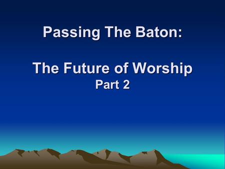 Passing The Baton: The Future of Worship Part 2. The Future of Worship  What are the values we are passing on to the next generation about worship?