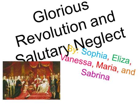 Glorious Revolution and Salutary Neglect By: Sophia, Eliza, Vanessa, Maria, and Sabrina.