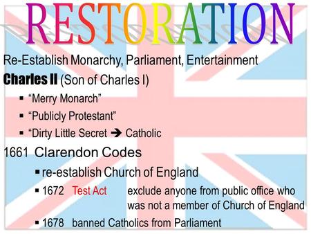 Re-Establish Monarchy, Parliament, Entertainment Charles II (Son of Charles I)  “Merry Monarch”  “Publicly Protestant”  “Dirty Little Secret  Catholic.