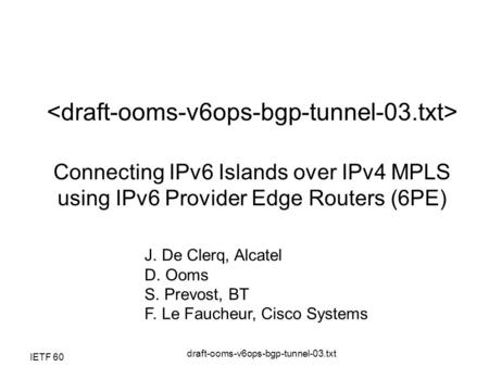 IETF 60 draft-ooms-v6ops-bgp-tunnel-03.txt Connecting IPv6 Islands over IPv4 MPLS using IPv6 Provider Edge Routers (6PE) J. De Clerq, Alcatel D. Ooms S.